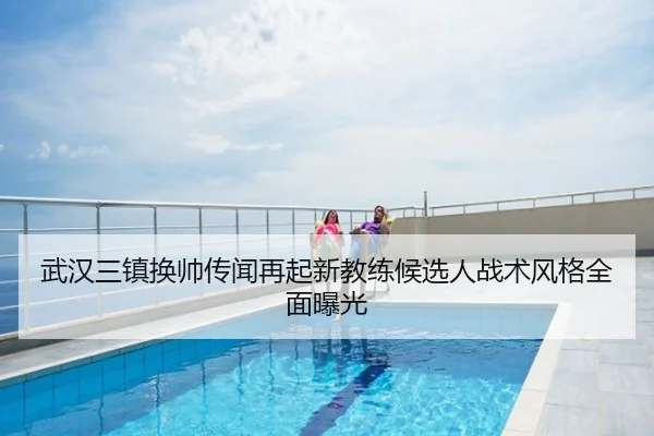 武汉三镇换帅传闻再起新教练候选人战术风格全面曝光